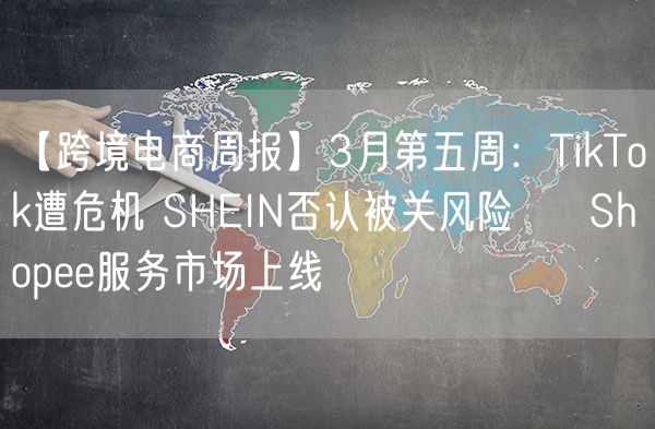 【跨境电商周报】3月第五周：TikTok遭危机 SHEIN否认被关风险   Shopee服务市场上线 