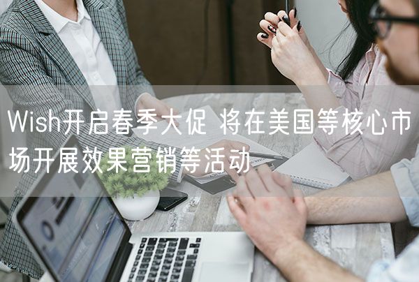 Wish开启春季大促 将在美国等核心市场开展效果营销等活动