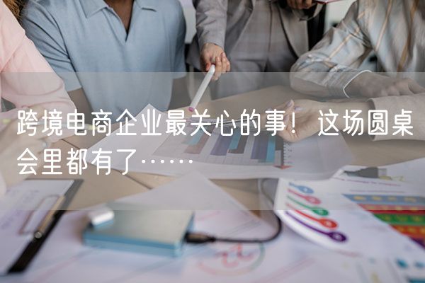 跨境电商企业最关心的事！这场圆桌会里都有了……
