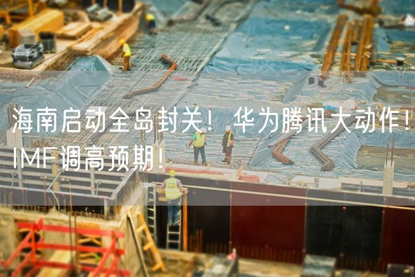 海南启动全岛封关！华为腾讯大动作！IMF调高预期！