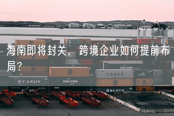 海南即将封关，跨境企业如何提前布局？