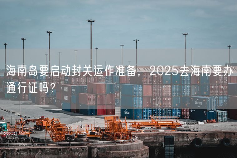 海南岛要启动封关运作准备，2025去海南要办通行证吗？
