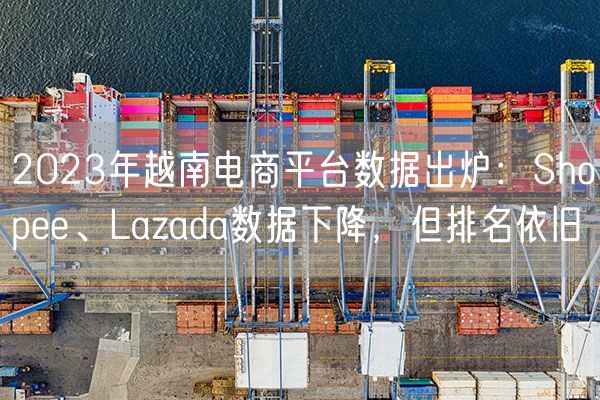  2023年越南电商平台数据出炉：Shopee、Lazada数据下降，但排名依旧             