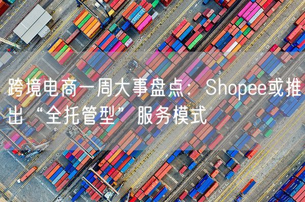  跨境电商一周大事盘点：Shopee或推出“全托管型”服务模式             