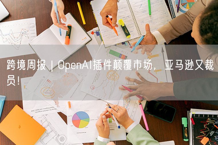  跨境周报｜OpenAI插件颠覆市场，亚马逊又裁员！             