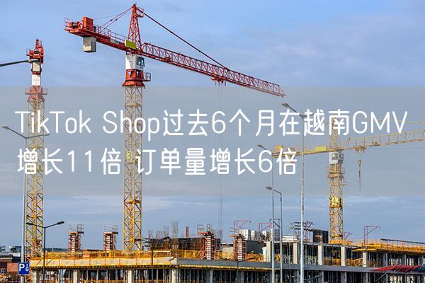 TikTok Shop过去6个月在越南GMV增长11倍 订单量增长6倍