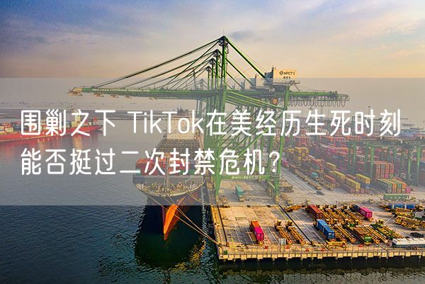 围剿之下 TikTok在美经历生死时刻 能否挺过二次封禁危机？