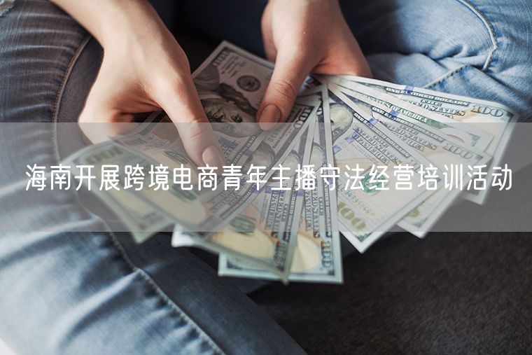 海南开展跨境电商青年主播守法经营培训活动
