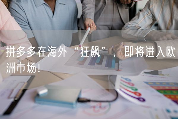 拼多多在海外“狂飙”，即将进入欧洲市场！