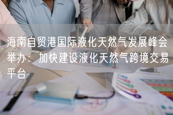 海南自贸港国际液化天然气发展峰会举办：加快建设液化天然气跨境交易平台
