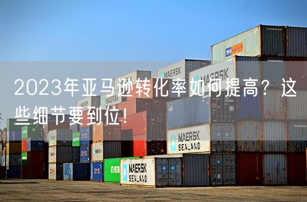  2023年亚马逊转化率如何提高？这些细节要到位！             