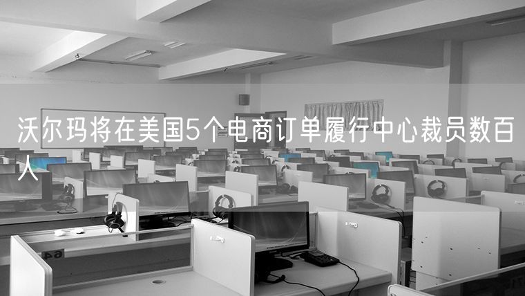 沃尔玛将在美国5个电商订单履行中心裁员数百人