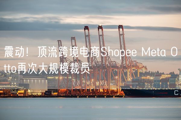 震动！顶流跨境电商Shopee Meta Otto再次大规模裁员