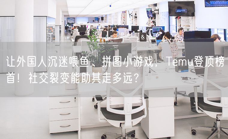 让外国人沉迷喂鱼、拼图小游戏，Temu登顶榜首！社交裂变能助其走多远？