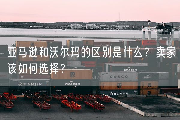  亚马逊和沃尔玛的区别是什么？卖家该如何选择？             