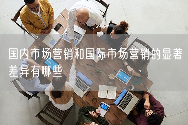 国内市场营销和国际市场营销的显著差异有哪些