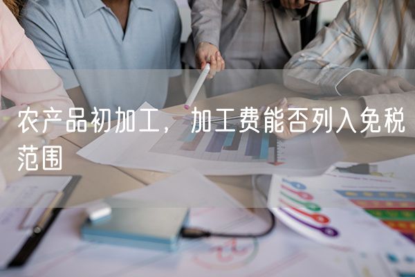 农产品初加工，加工费能否列入免税范围