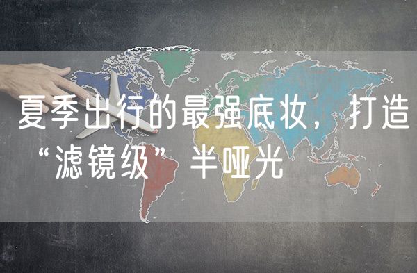 夏季出行的最强底妆，打造“滤镜级”半哑光