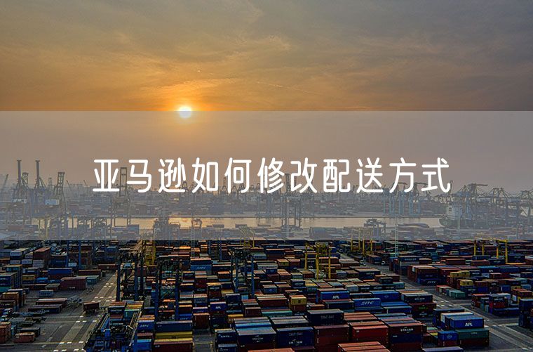 亚马逊如何修改配送方式 亚马逊卡派怎么填配送方式