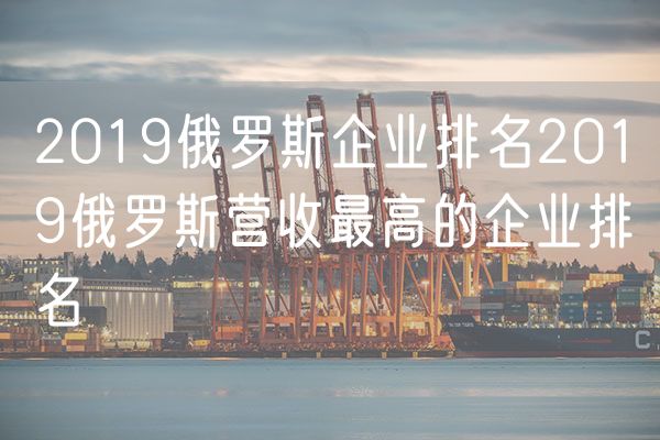 2019俄罗斯企业排名2019俄罗斯营收最高的企业排名