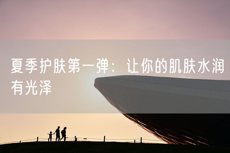 夏季护肤第一弹：让你的肌肤水润有光泽
