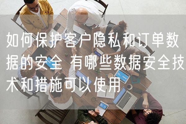 如何保护客户隐私和订单数据的安全 有哪些数据安全技术和措施可以使用