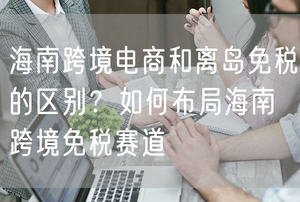 海南跨境电商和离岛免税的区别 如何布局海南跨境免税赛道