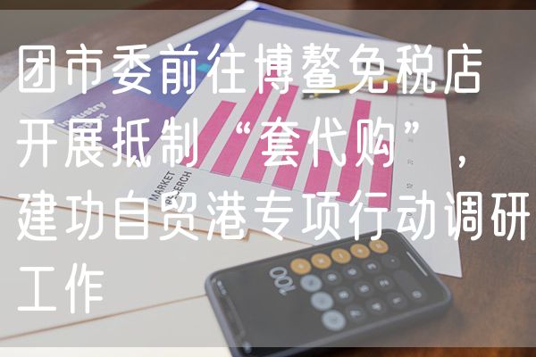 团市委前往博鳌免税店开展抵制“套代购”，建功自贸港专项行动调研工作