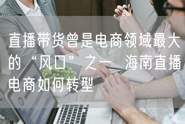 直播带货曾是电商领域最大的“风口”之一  海南直播电商如何转型