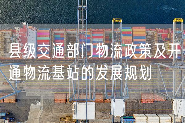 县级交通部门物流政策及开通物流基站的发展规划