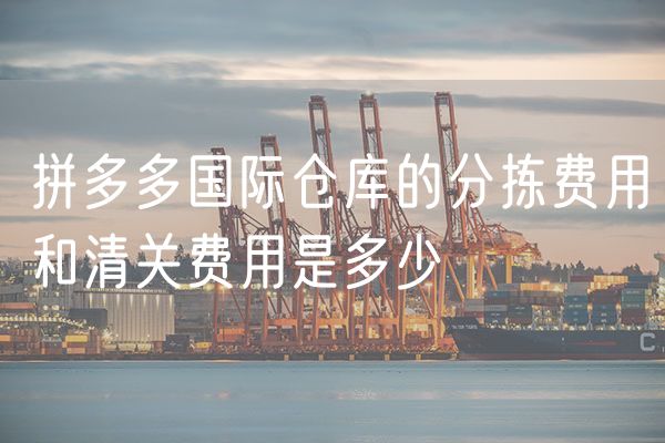 拼多多国际仓库的分拣费用和清关费用是多少