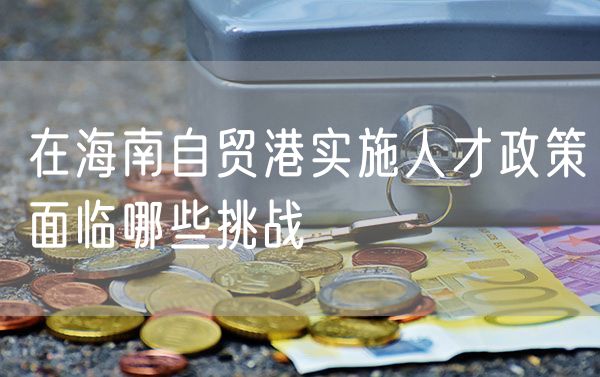 在海南自贸港实施人才政策面临哪些挑战
