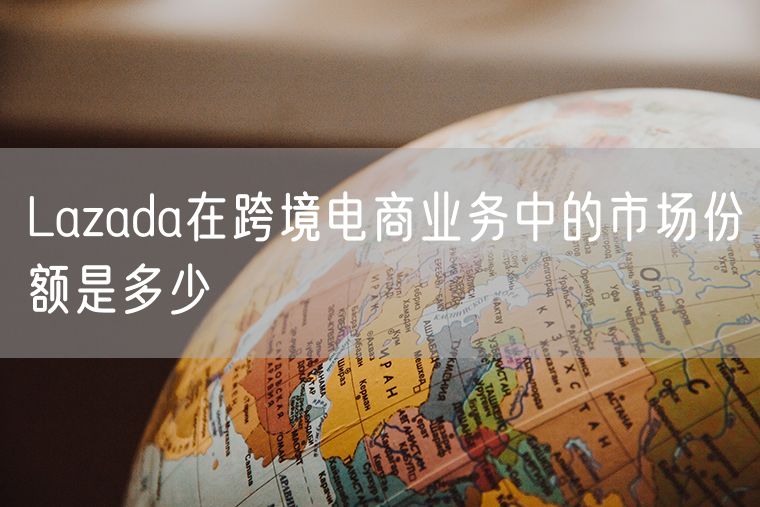 Lazada在跨境电商业务中的市场份额是多少