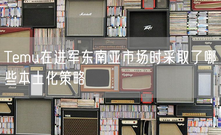 Temu在进军东南亚市场时采取了哪些本土化策略