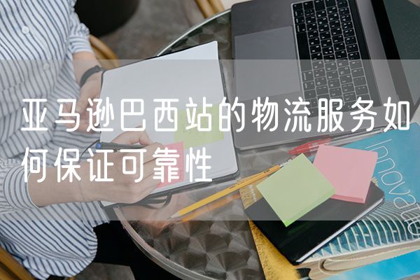 亚马逊巴西站的物流服务如何保证可靠性