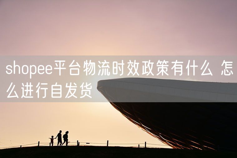 shopee平台物流时效政策有什么 怎么进行自发货