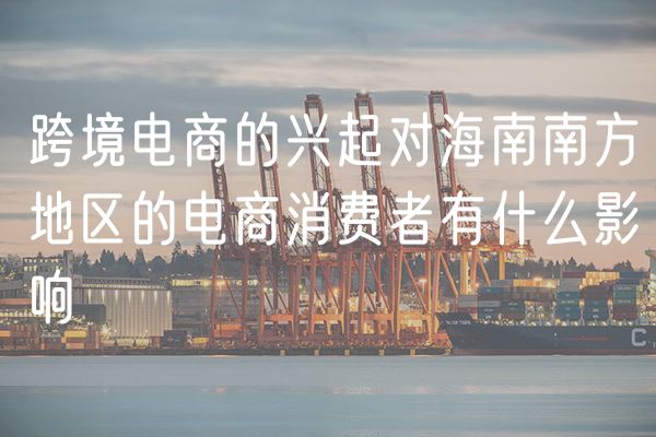 跨境电商的兴起对海南南方地区的电商消费者有什么影响