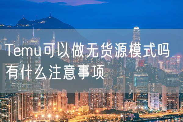 Temu可以做无货源模式吗 有什么注意事项