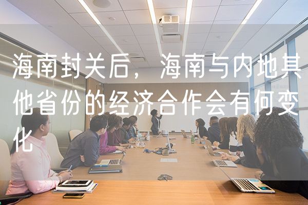 海南封关后，海南与内地其他省份的经济合作会有何变化
