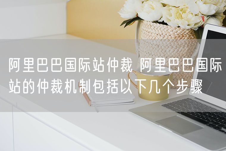 阿里巴巴国际站仲裁 阿里巴巴国际站的仲裁机制包括以下几个步骤