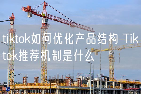 tiktok如何优化产品结构 Tiktok推荐机制是什么