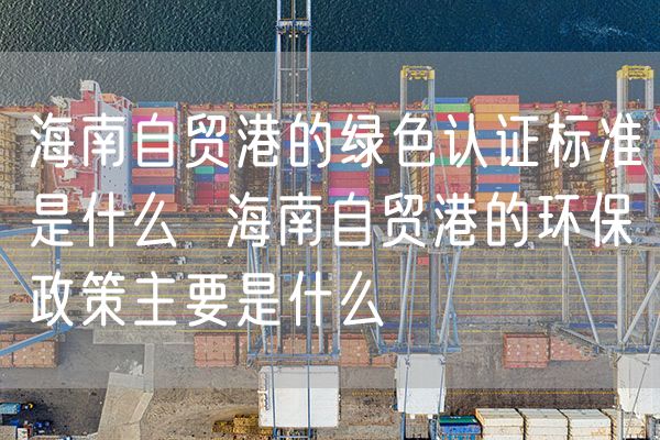 海南自贸港的绿色认证标准是什么  海南自贸港的环保政策主要是什么