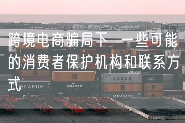跨境电商骗局下  一些可能的消费者保护机构和联系方式