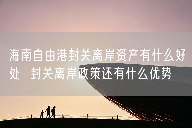 海南自由港封关离岸资产有什么好处  封关离岸政策还有什么优势