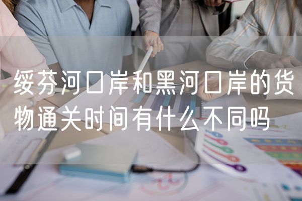 绥芬河口岸和黑河口岸的货物通关时间有什么不同吗