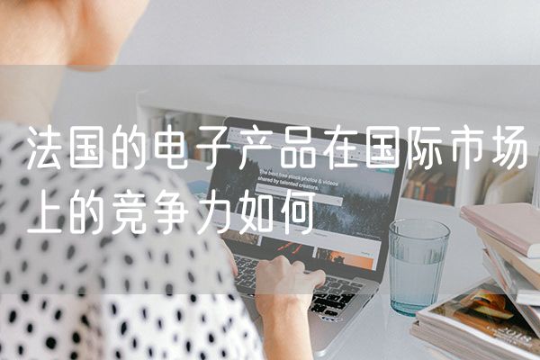 法国的电子产品在国际市场上的竞争力如何