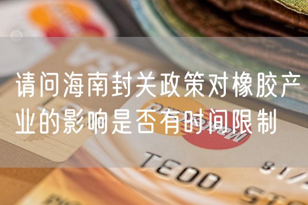 请问海南封关政策对橡胶产业的影响是否有时间限制