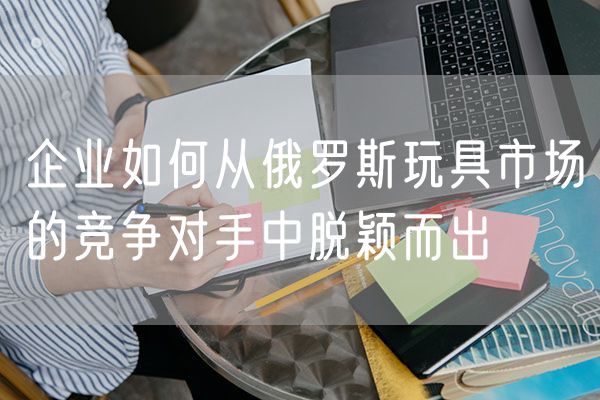 企业如何从俄罗斯玩具市场的竞争对手中脱颖而出