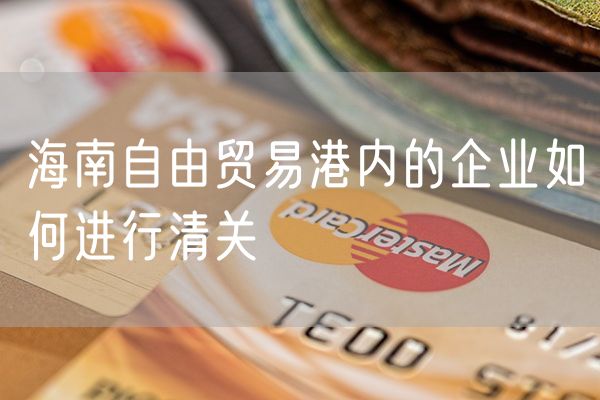 海南自由贸易港内的企业如何进行清关