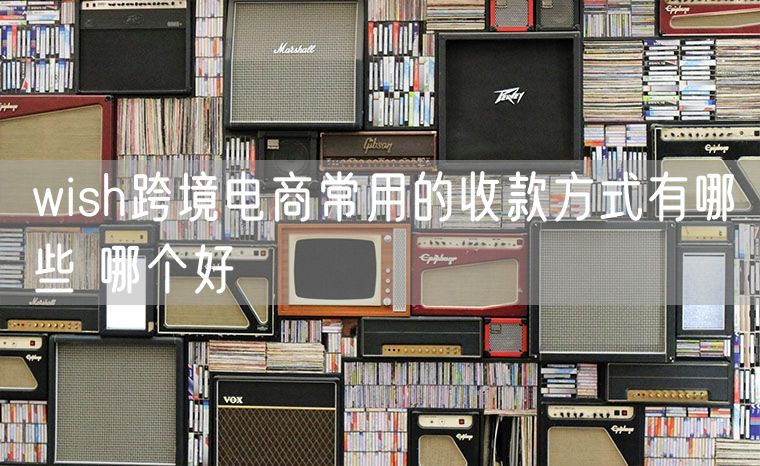 wish跨境电商常用的收款方式有哪些 哪个好
